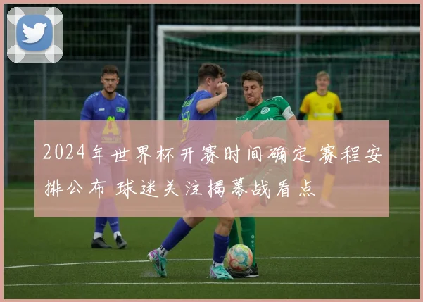 2024年世界杯开赛时间确定 赛程安排公布 球迷关注揭幕战看点