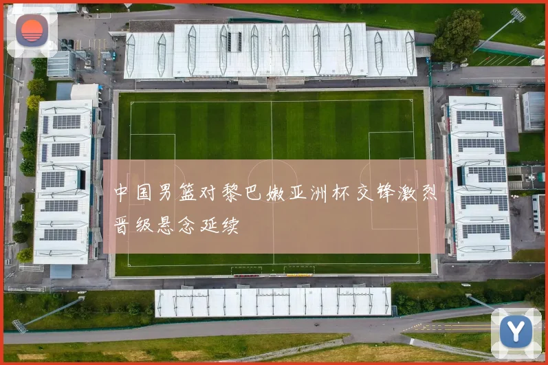 中国男篮对黎巴嫩亚洲杯交锋激烈晋级悬念延续