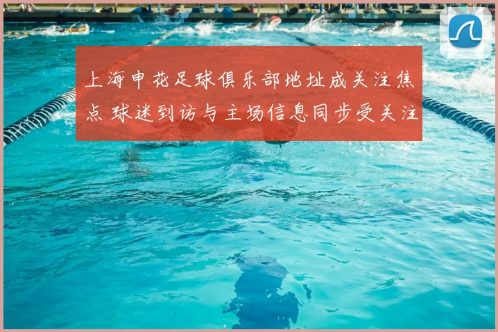 上海申花足球俱乐部地址成关注焦点 球迷到访与主场信息同步受关注