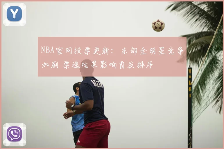 NBA官网投票更新：东部全明星竞争加剧 票选结果影响首发排序