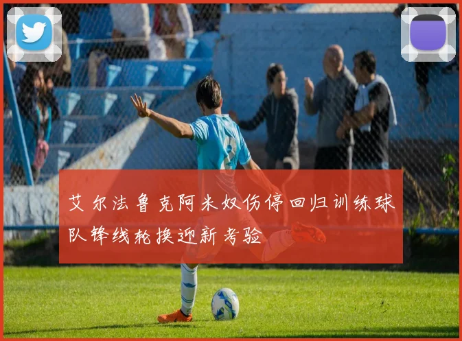 艾尔法鲁克阿米奴伤停回归训练球队锋线轮换迎新考验