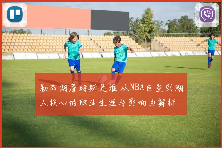 勒布朗詹姆斯是谁 从NBA巨星到湖人核心的职业生涯与影响力解析