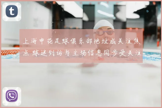 上海申花足球俱乐部地址成关注焦点 球迷到访与主场信息同步受关注