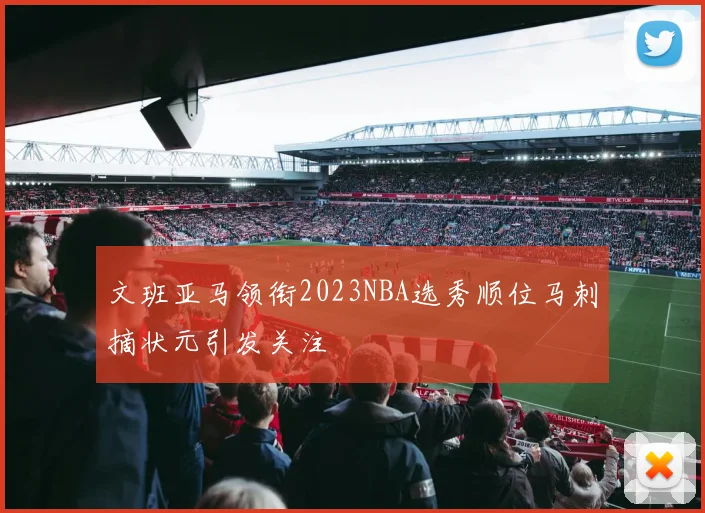 文班亚马领衔2023NBA选秀顺位马刺摘状元引发关注