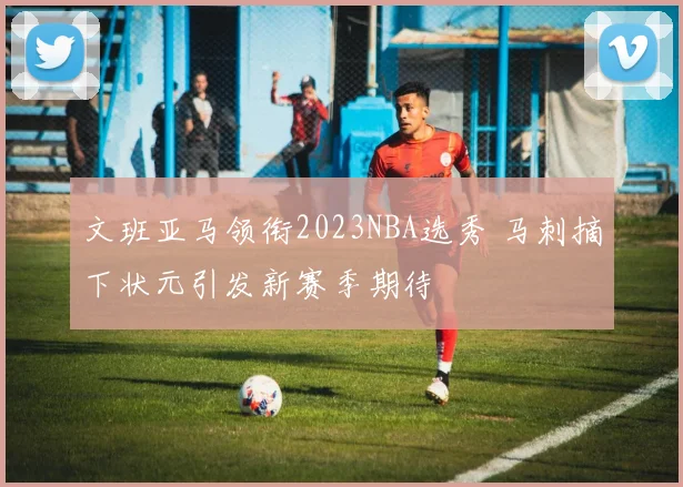 文班亚马领衔2023NBA选秀 马刺摘下状元引发新赛季期待