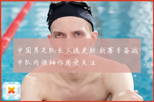 中国男足队长人选更新 新赛季备战中队内领袖作用受关注