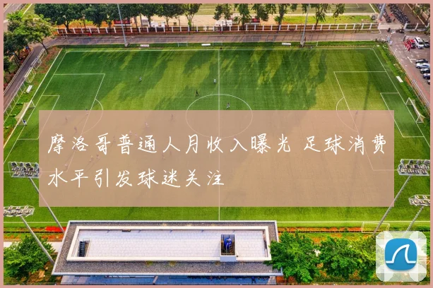 摩洛哥普通人月收入曝光 足球消费水平引发球迷关注
