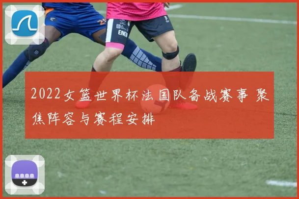 2022女篮世界杯法国队备战赛事 聚焦阵容与赛程安排