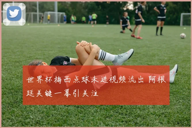 世界杯梅西点球未进视频流出 阿根廷关键一幕引关注